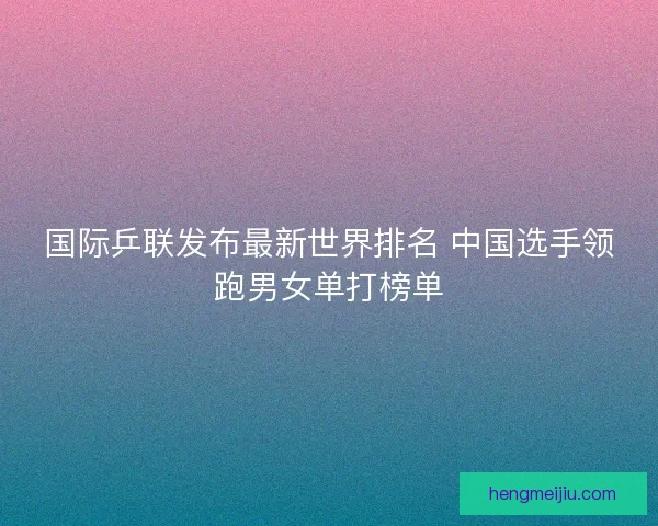 国际乒联发布最新世界排名 中国选手领跑男女单打榜单 国际乒联发布最新世界排名 中国选手领跑男女单打榜单