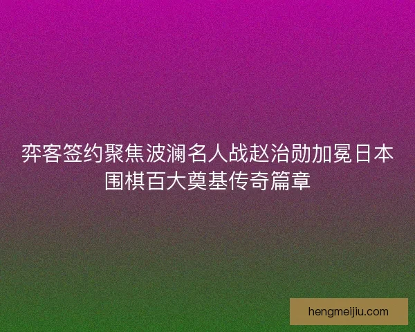 弈客签约聚焦波澜名人战赵治勋加冕日本围棋百大奠基传奇篇章 弈客签约聚焦波澜名人战赵治勋加冕日本围棋百大奠基传奇篇章