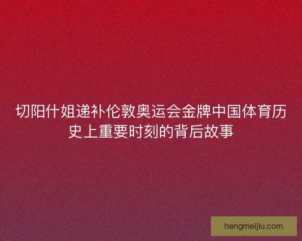 切阳什姐递补伦敦奥运会金牌中国体育历史上重要时刻的背后故事
