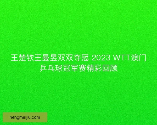 王楚钦王曼昱双双夺冠 2023 WTT澳门乒乓球冠军赛精彩回顾