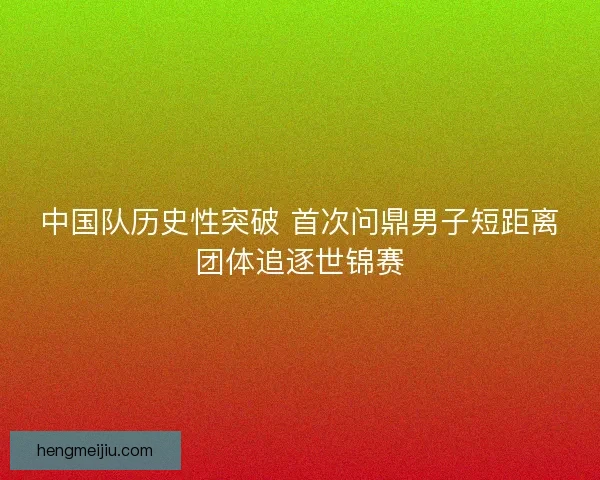 中国队历史性突破 首次问鼎男子短距离团体追逐世锦赛 中国队历史性突破 首次问鼎男子短距离团体追逐世锦赛