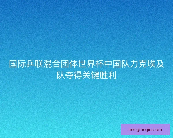 国际乒联混合团体世界杯中国队力克埃及队夺得关键胜利 国际乒联混合团体世界杯中国队力克埃及队夺得关键胜利