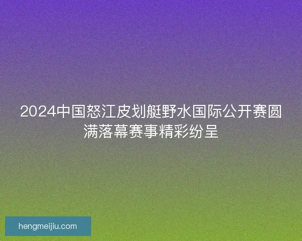 2024中国怒江皮划艇野水国际公开赛圆满落幕赛事精彩纷呈