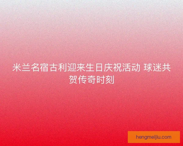 米兰名宿古利迎来生日庆祝活动 球迷共贺传奇时刻 米兰名宿古利迎来生日庆祝活动 球迷共贺传奇时刻