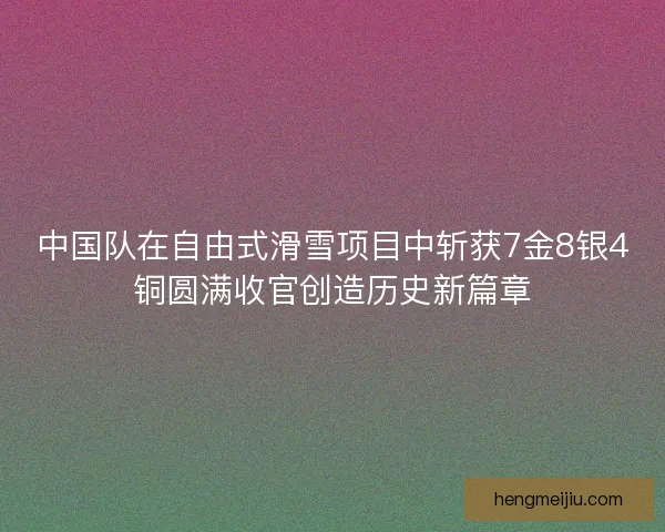 中国队在自由式滑雪项目中斩获7金8银4铜圆满收官创造历史新篇章