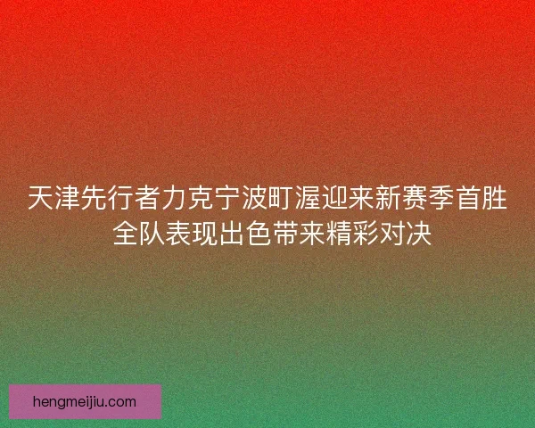 天津先行者力克宁波町渥迎来新赛季首胜 全队表现出色带来精彩对决 天津先行者力克宁波町渥迎来新赛季首胜 全队表现出色带来精彩对决